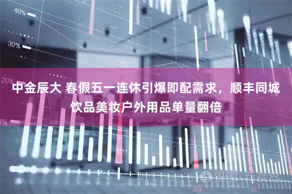中金辰大 春假五一连休引爆即配需求，顺丰同城饮品美妆户外用品单量翻倍
